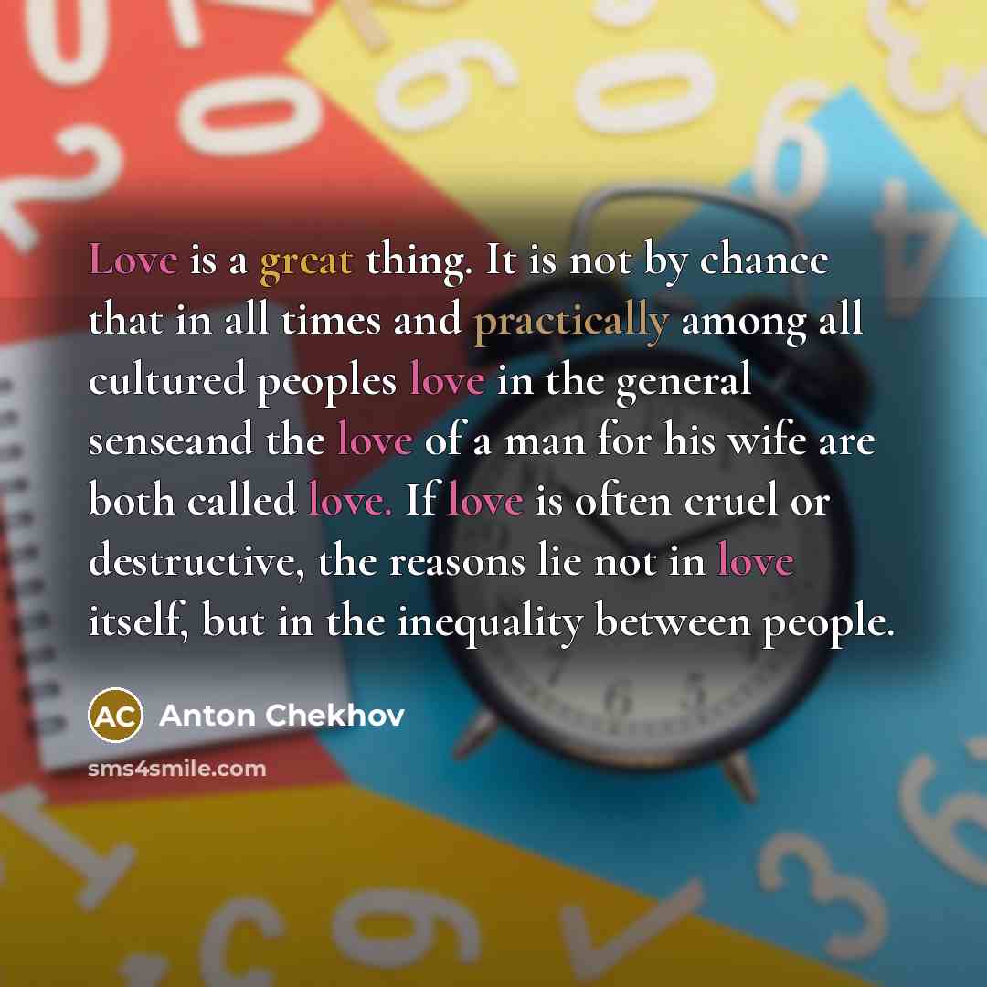 “Love is a great thing. It is not by chance that in all times and practically among all cultured peoples love in the general senseand the love of a man for his wife are both called love. If love is often cruel or destructive, the reasons lie not in love itself, but in the inequality between people.” quote by Anton Chekhov