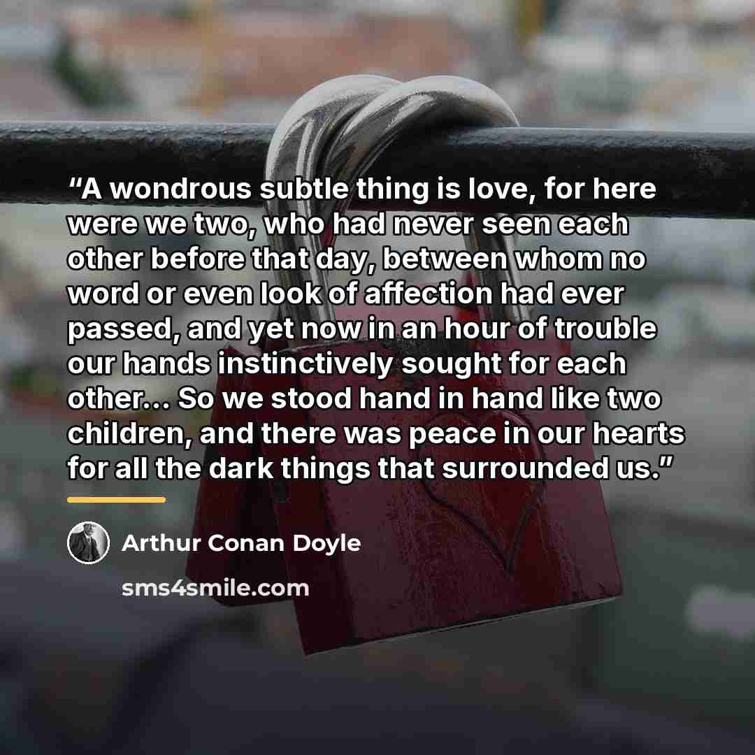 “A wondrous subtle thing is love, for here were we two, who had never seen each other before that day, between whom no word or even look of affection had ever passed, and yet now in an hour of trouble our hands instinctively sought for each other… So we stood hand in hand like two children, and…” quote by Arthur Conan Doyle