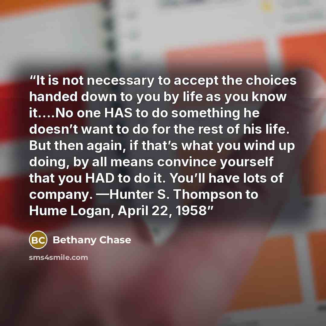 “It is not necessary to accept the choices handed down to you by life as you know it….No one HAS to do something he doesn’t want to do for the rest of his life. But then again, if that’s what you wind up doing, by all means convince yourself that you HAD to do it. You’ll have lots of company…” quote by Bethany Chase