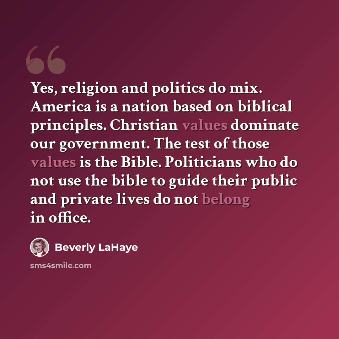 “Yes, religion and politics do mix. America is a nation based on biblical principles. Christian values dominate our government. The test of those values is the Bible. Politicians who do not use the bible to guide their public and private lives do not belong in office.” quote by Beverly LaHaye