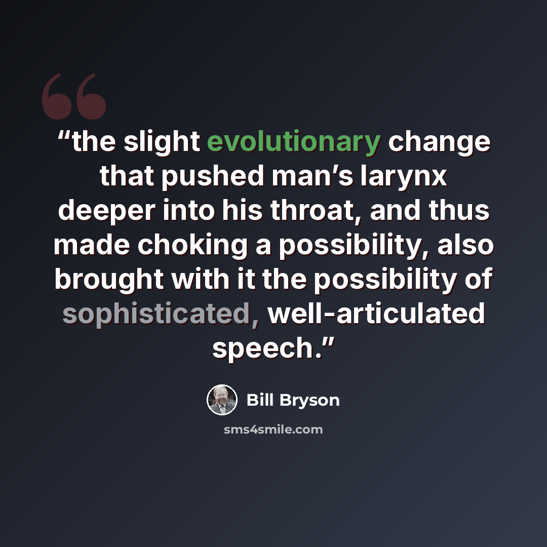 “the slight evolutionary change that pushed man’s larynx deeper into his throat, and thus made choking a possibility, also brought with it the possibility of sophisticated, well-articulated speech.” quote by Bill Bryson