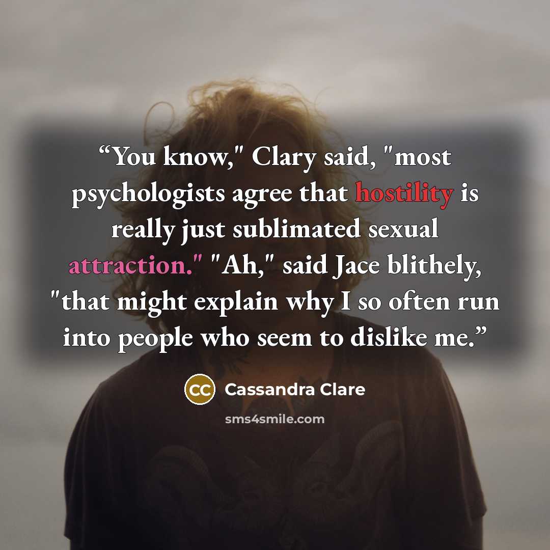 “You know," Clary said, "most psychologists agree that hostility is really just sublimated sexual attraction." "Ah," said Jace blithely, "that might explain why I so often run into people who seem to dislike me.” quote by Cassandra Clare