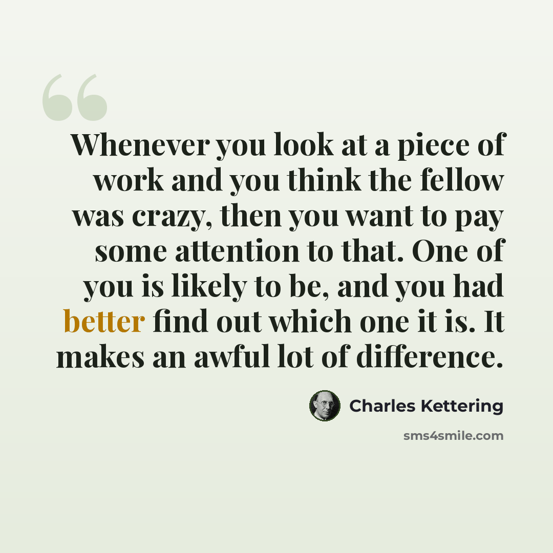 “Whenever you look at a piece of work and you think the fellow was crazy, then you want to pay some attention to that. One of you is likely to be, and you had better find out which one it is. It makes an awful lot of difference.” quote by Charles Kettering