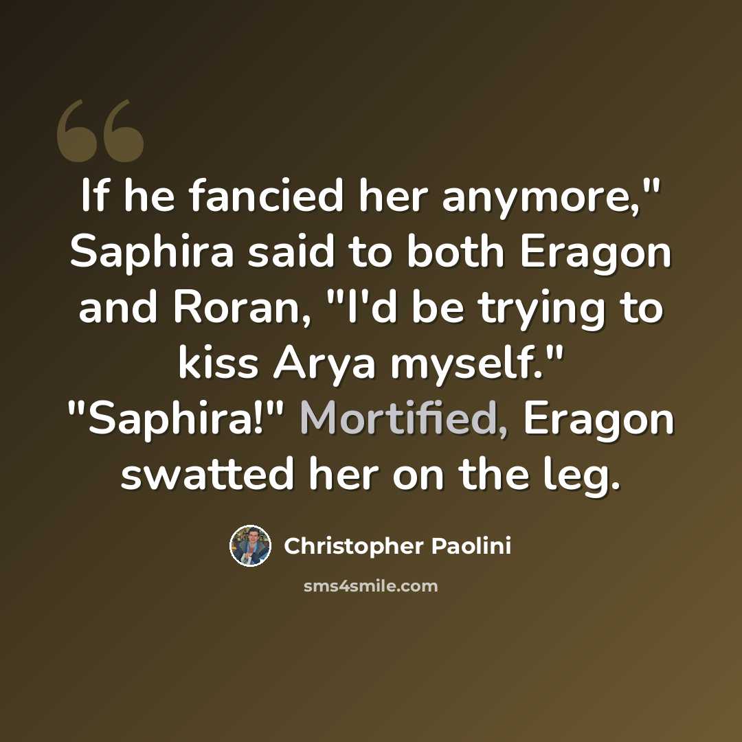 “If he fancied her anymore," Saphira said to both Eragon and Roran, "I'd be trying to kiss Arya myself." "Saphira!" Mortified, Eragon swatted her on the leg.” quote by Christopher Paolini