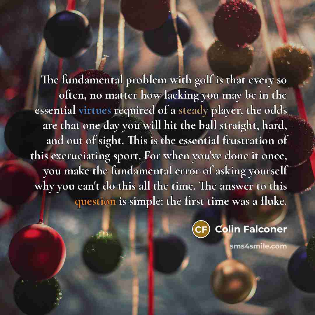 “The fundamental problem with golf is that every so often, no matter how lacking you may be in the essential virtues required of a steady player, the odds are that one day you will hit the ball straight, hard, and out of sight. This is the essential frustration of this excruciating sport. For when…” quote by Colin Falconer