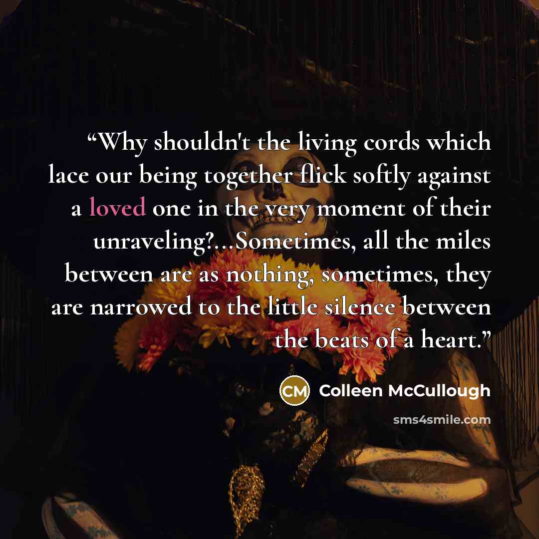 “Why shouldn't the living cords which lace our being together flick softly against a loved one in the very moment of their unraveling?...Sometimes, all the miles between are as nothing, sometimes, they are narrowed to the little silence between the beats of a heart.” quote by Colleen McCullough