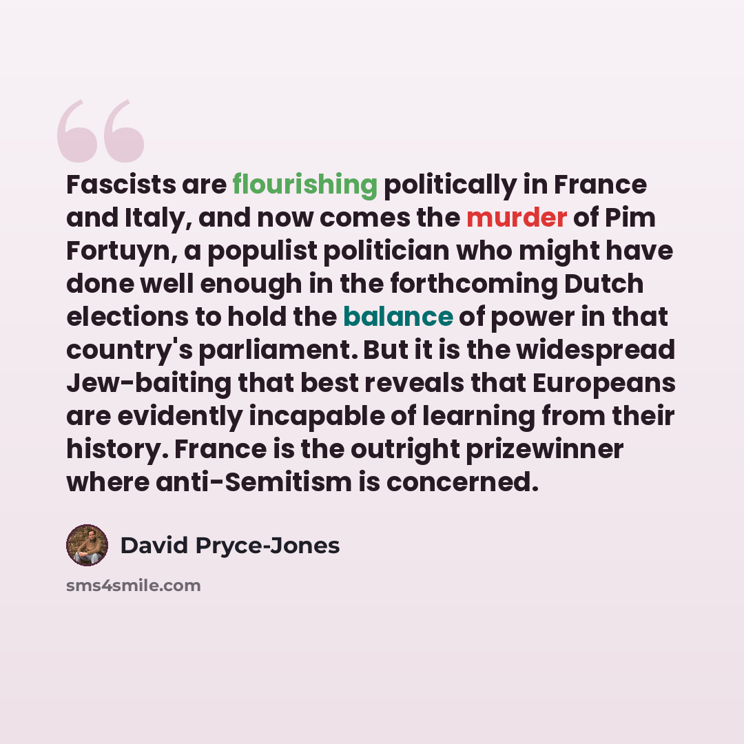 “Fascists are flourishing politically in France and Italy, and now comes the murder of Pim Fortuyn, a populist politician who might have done well enough in the forthcoming Dutch elections to hold the balance of power in that country's parliament. But it is the widespread Jew-baiting that best…” quote by David Pryce-Jones