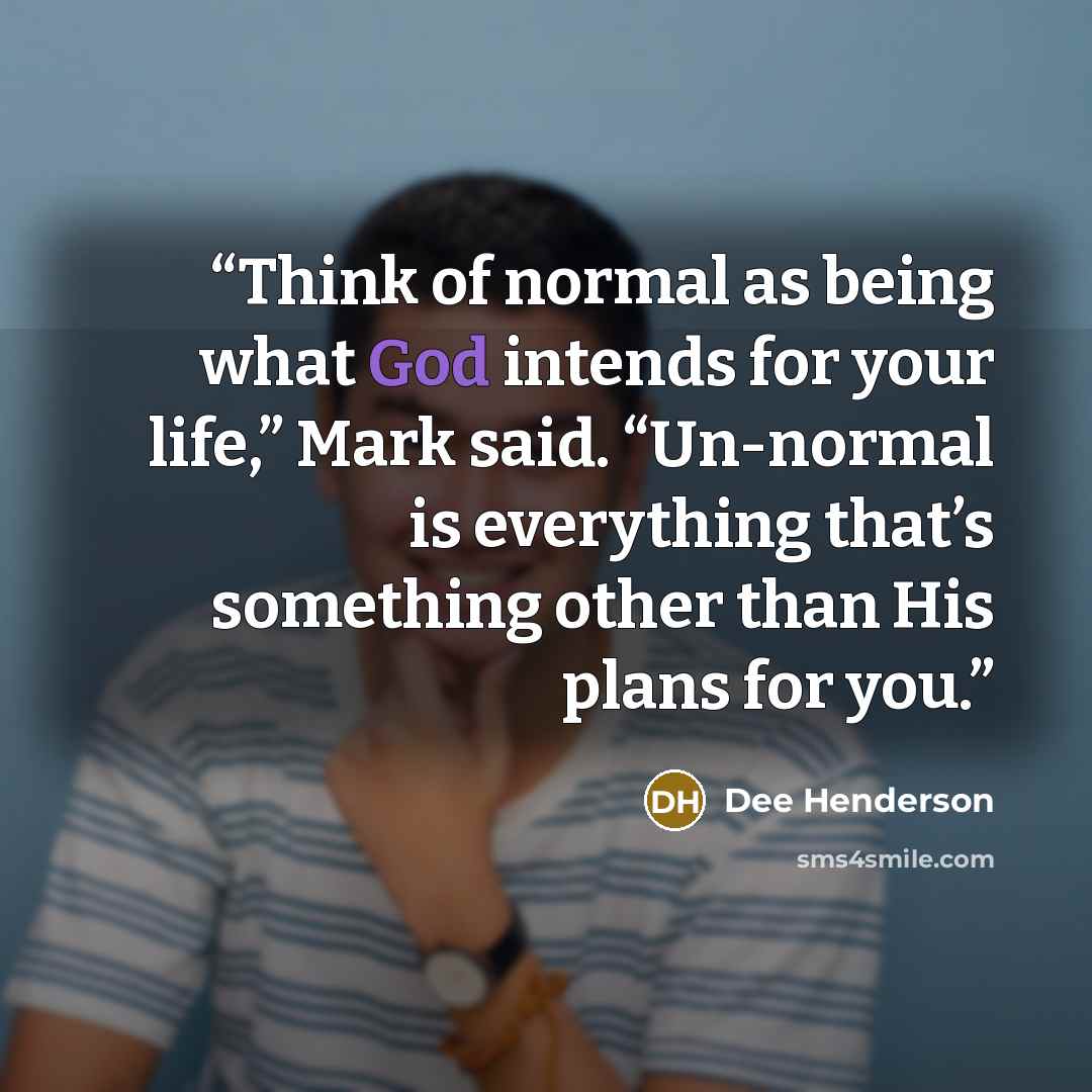 “Think of normal as being what God intends for your life,” Mark said. “Un-normal is everything that’s something other than His plans for you.” quote by Dee Henderson