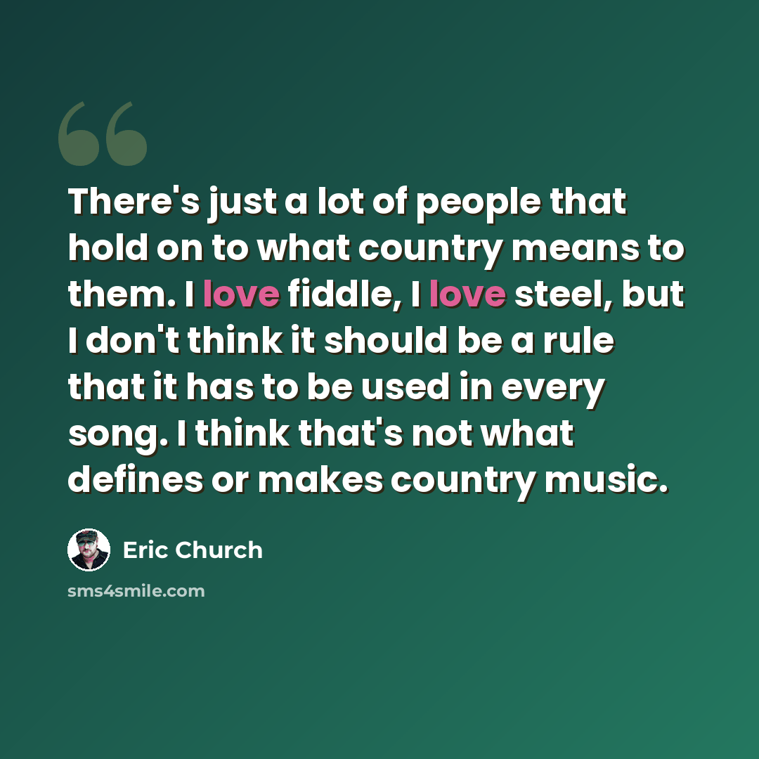 “There's just a lot of people that hold on to what country means to them. I love fiddle, I love steel, but I don't think it should be a rule that it has to be used in every song. I think that's not what defines or makes country music.” quote by Eric Church