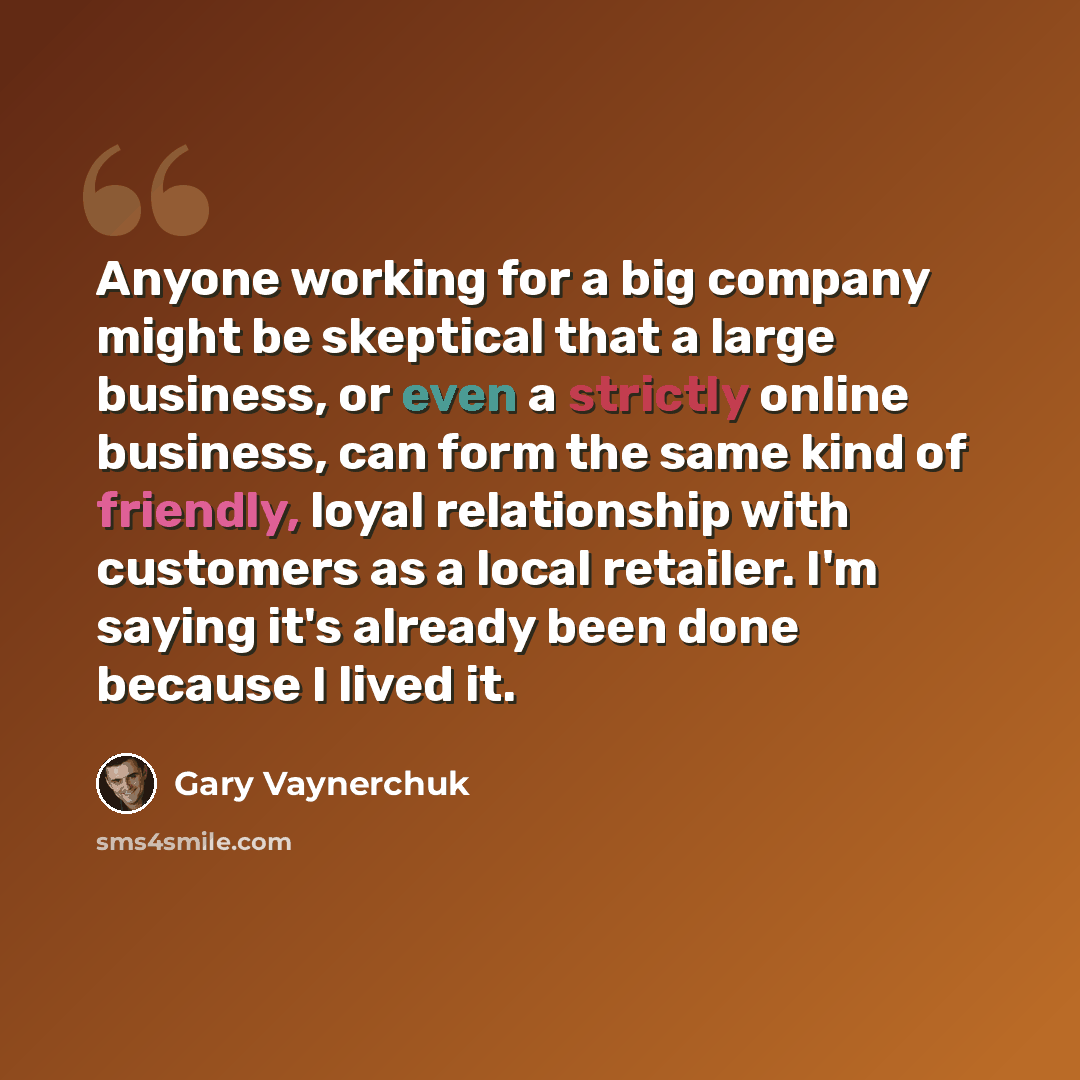 “Anyone working for a big company might be skeptical that a large business, or even a strictly online business, can form the same kind of friendly, loyal relationship with customers as a local retailer. I'm saying it's already been done because I lived it.” quote by Gary Vaynerchuk