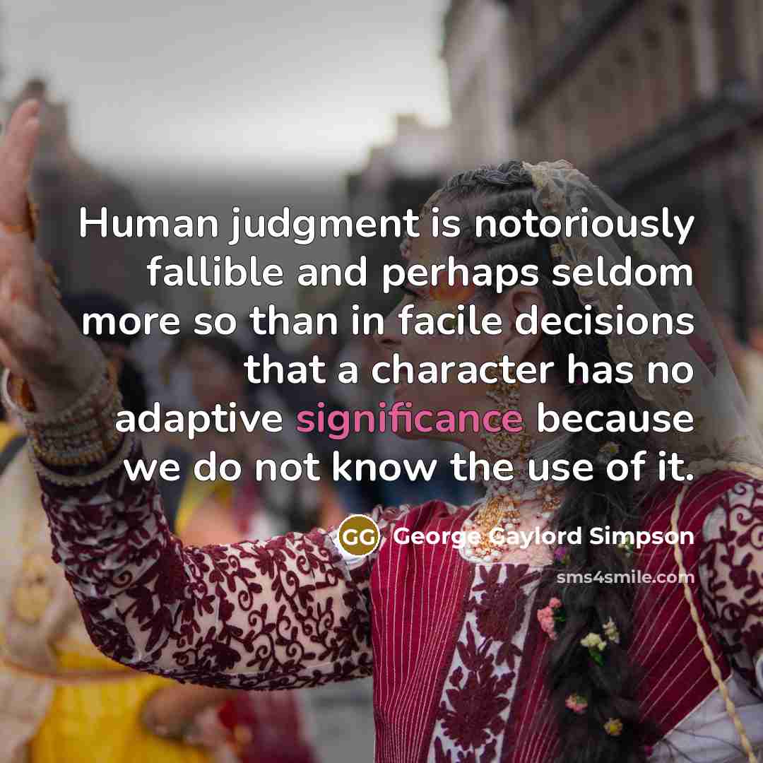 “Human judgment is notoriously fallible and perhaps seldom more so than in facile decisions that a character has no adaptive significance because we do not know the use of it.” quote by George Gaylord Simpson