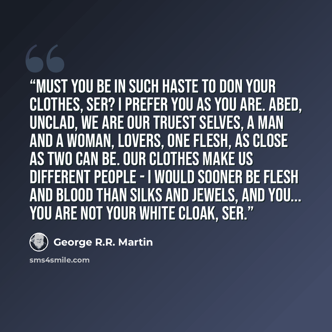 “Must you be in such haste to don your clothes, ser? I prefer you as you are. Abed, unclad, we are our truest selves, a man and a woman, lovers, one flesh, as close as two can be. Our clothes make us different people - I would sooner be flesh and blood than silks and jewels, and you... you are not…” quote by George R.R. Martin