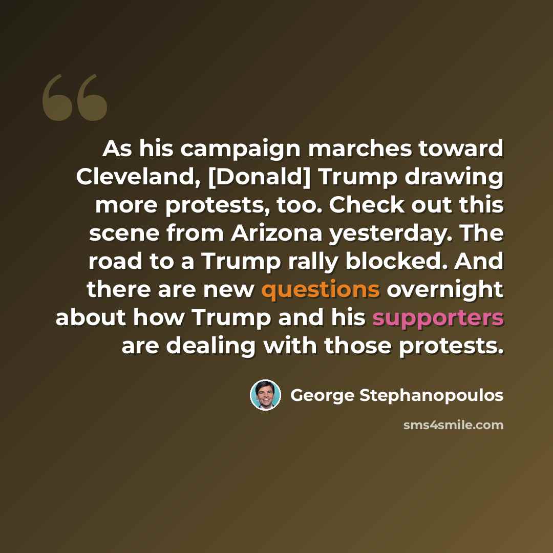 “As his campaign marches toward Cleveland, [Donald] Trump drawing more protests, too. Check out this scene from Arizona yesterday. The road to a Trump rally blocked. And there are new questions overnight about how Trump and his supporters are dealing with those protests.” quote by George Stephanopoulos