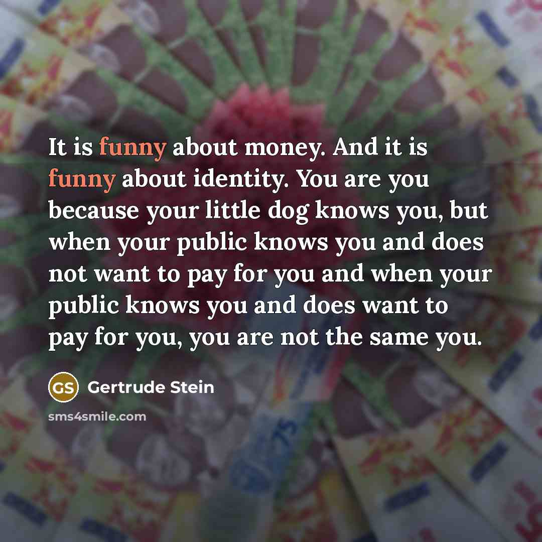 “It is funny about money. And it is funny about identity. You are you because your little dog knows you, but when your public knows you and does not want to pay for you and when your public knows you and does want to pay for you, you are not the same you.” quote by Gertrude Stein