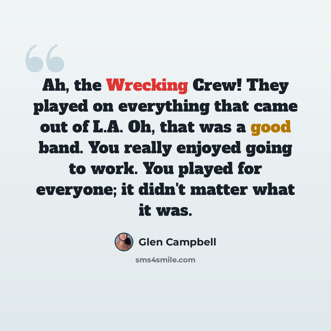 “Ah, the Wrecking Crew! They played on everything that came out of L.A. Oh, that was a good band. You really enjoyed going to work. You played for everyone; it didn't matter what it was.” quote by Glen Campbell