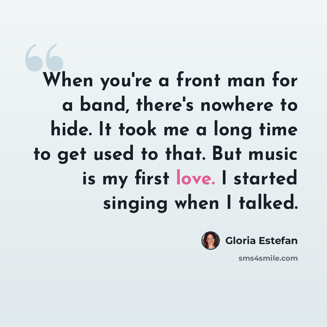 “When you're a front man for a band, there's nowhere to hide. It took me a long time to get used to that. But music is my first love. I started singing when I talked.” quote by Gloria Estefan