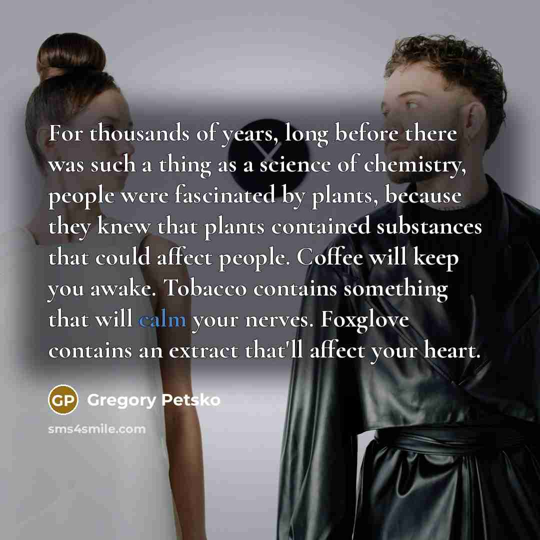 “For thousands of years, long before there was such a thing as a science of chemistry, people were fascinated by plants, because they knew that plants contained substances that could affect people. Coffee will keep you awake. Tobacco contains something that will calm your nerves. Foxglove contains…” quote by Gregory Petsko