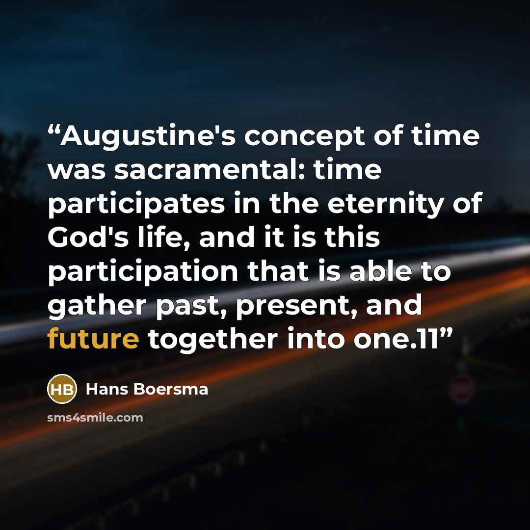 “Augustine's concept of time was sacramental: time participates in the eternity of God's life, and it is this participation that is able to gather past, present, and future together into one.11” quote by Hans Boersma