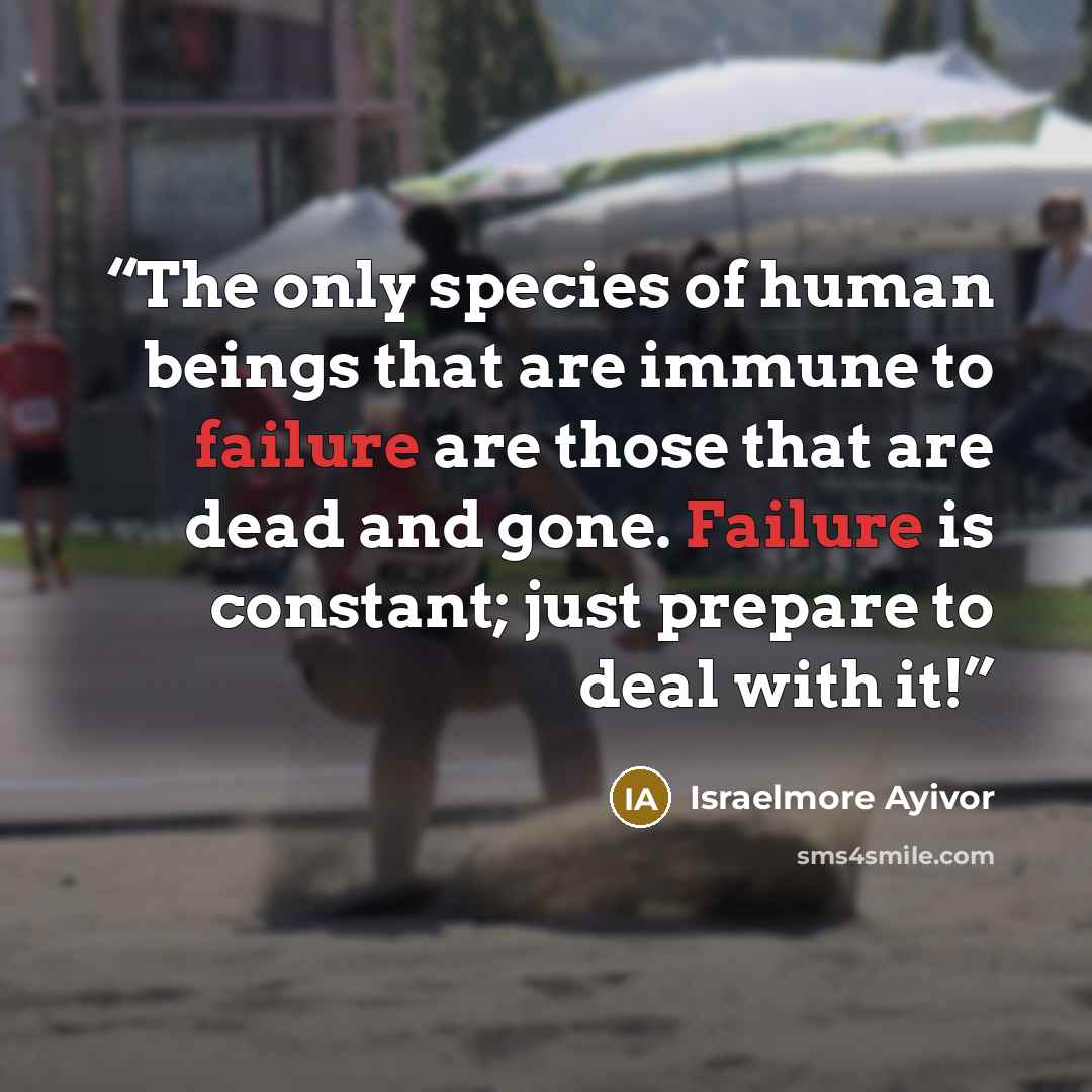 “The only species of human beings that are immune to failure are those that are dead and gone. Failure is constant; just prepare to deal with it!” quote by Israelmore Ayivor