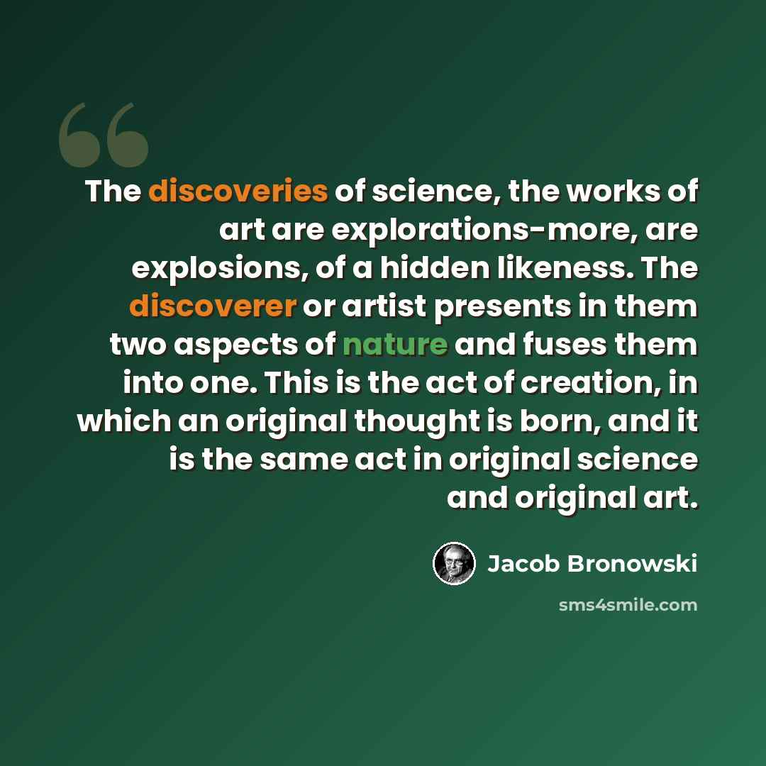 “The discoveries of science, the works of art are explorations-more, are explosions, of a hidden likeness. The discoverer or artist presents in them two aspects of nature and fuses them into one. This is the act of creation, in which an original thought is born, and it is the same act in original…” quote by Jacob Bronowski