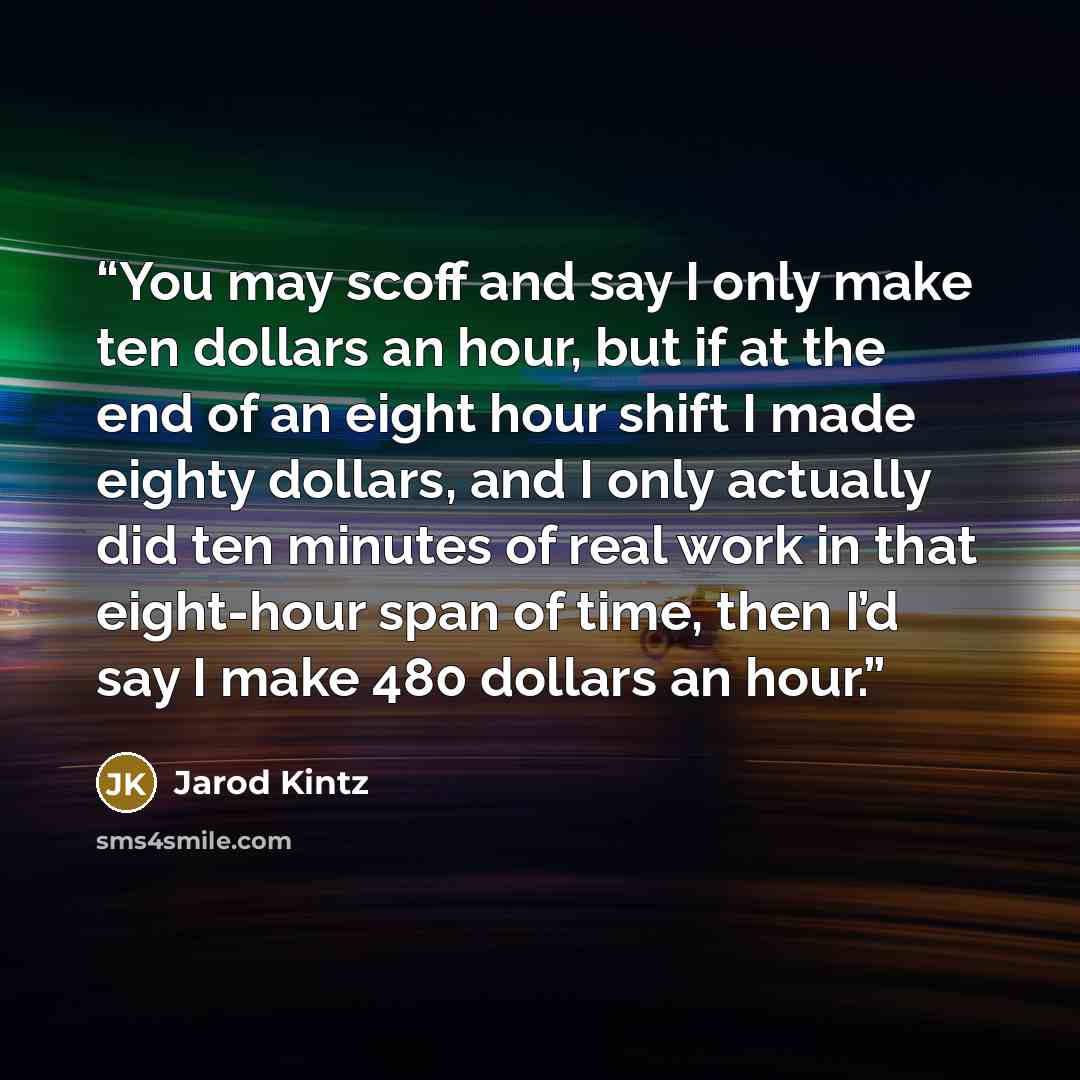 “You may scoff and say I only make ten dollars an hour, but if at the end of an eight hour shift I made eighty dollars, and I only actually did ten minutes of real work in that eight-hour span of time, then I’d say I make 480 dollars an hour.” quote by Jarod Kintz