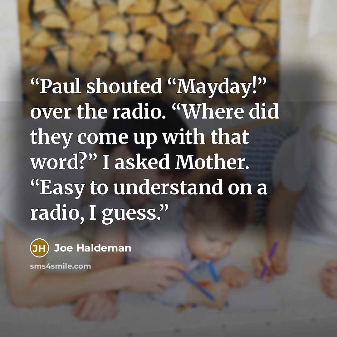 “Paul shouted “Mayday!” over the radio. “Where did they come up with that word?” I asked Mother. “Easy to understand on a radio, I guess.” quote by Joe Haldeman
