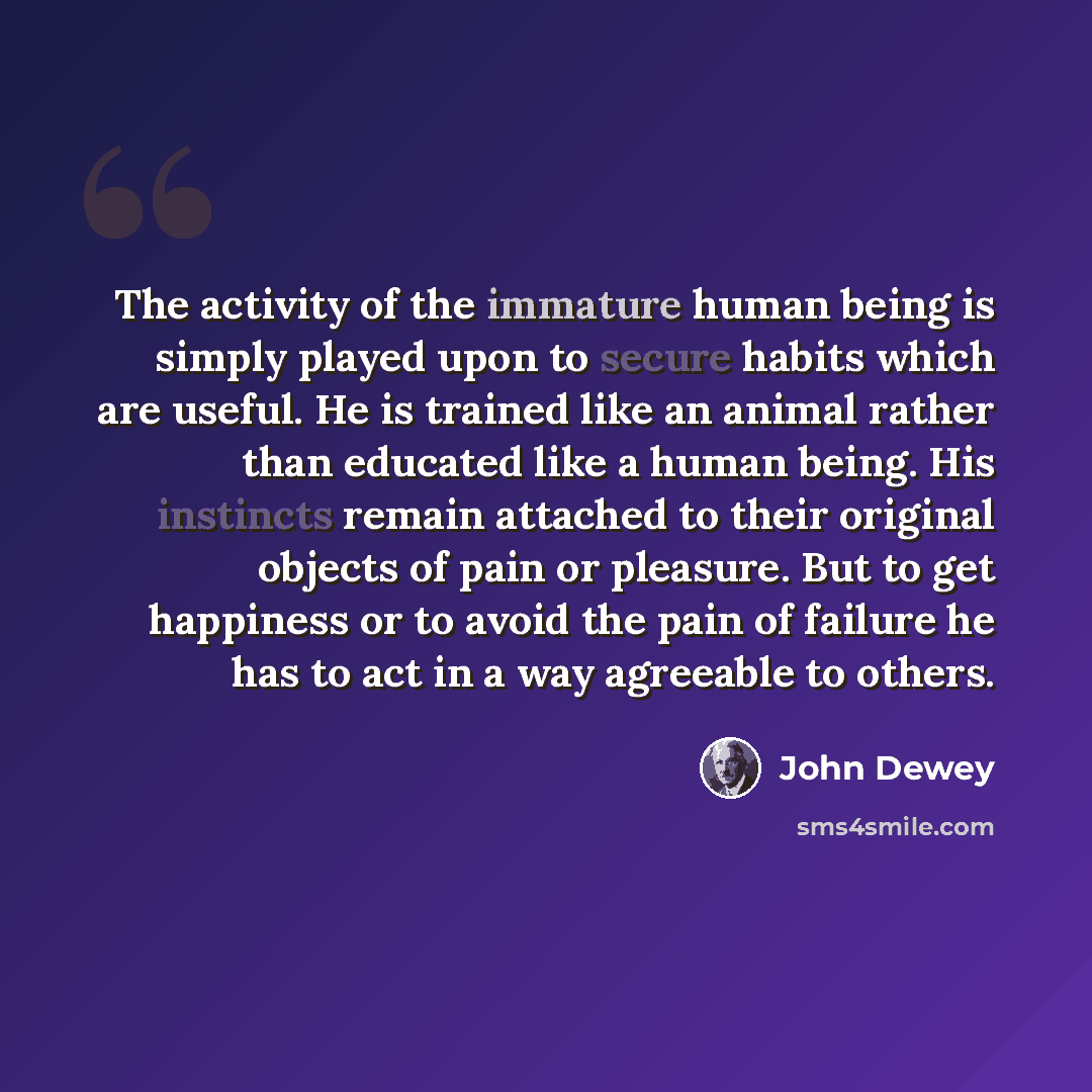 “The activity of the immature human being is simply played upon to secure habits which are useful. He is trained like an animal rather than educated like a human being. His instincts remain attached to their original objects of pain or pleasure. But to get happiness or to avoid the pain of failure…” quote by John Dewey