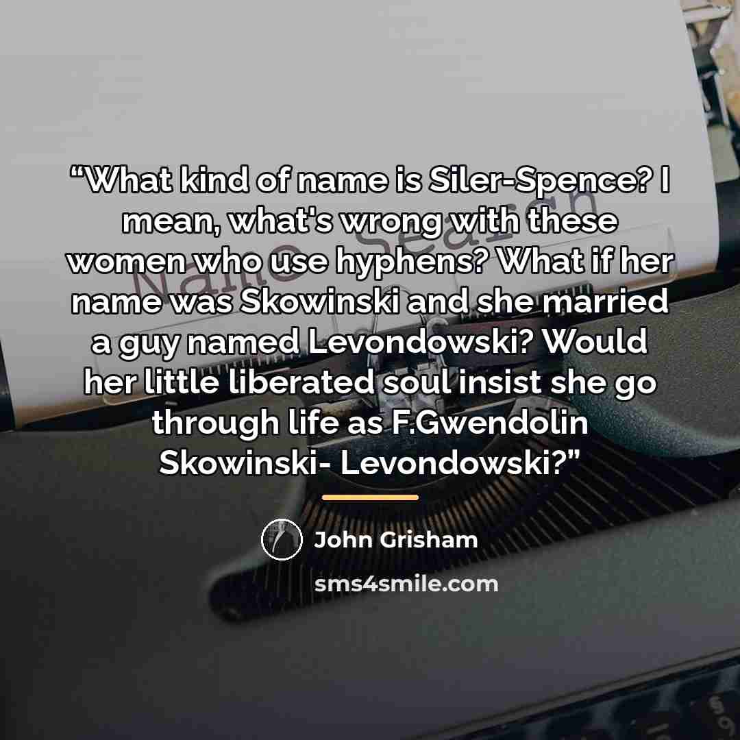 “What kind of name is Siler-Spence? I mean, what's wrong with these women who use hyphens? What if her name was Skowinski and she married a guy named Levondowski? Would her little liberated soul insist she go through life as F.Gwendolin Skowinski- Levondowski?” quote by John Grisham