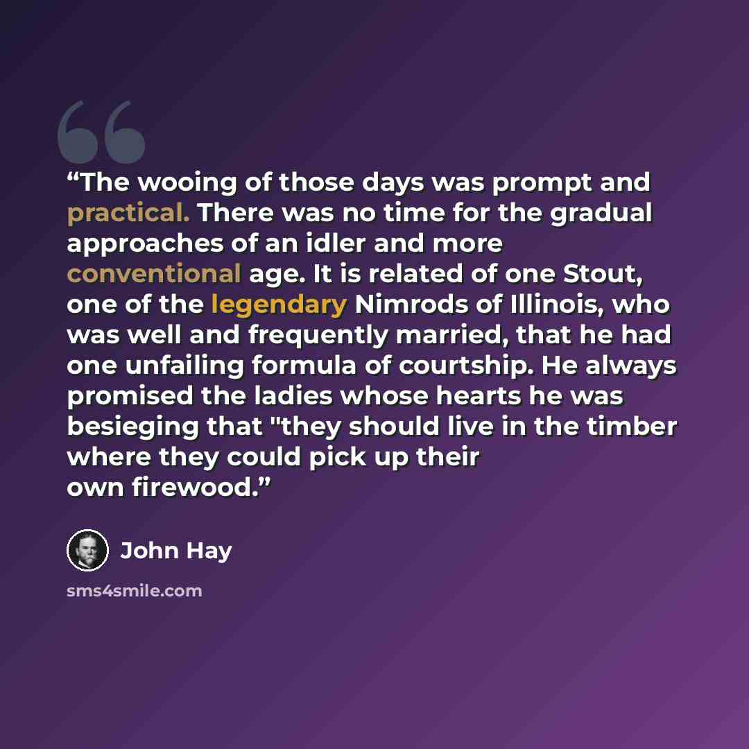 “The wooing of those days was prompt and practical. There was no time for the gradual approaches of an idler and more conventional age. It is related of one Stout, one of the legendary Nimrods of Illinois, who was well and frequently married, that he had one unfailing formula of courtship. He…” quote by John Hay