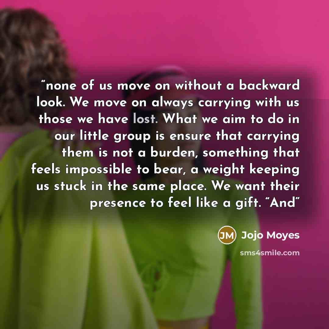 “none of us move on without a backward look. We move on always carrying with us those we have lost. What we aim to do in our little group is ensure that carrying them is not a burden, something that feels impossible to bear, a weight keeping us stuck in the same place. We want their presence to…” quote by Jojo Moyes