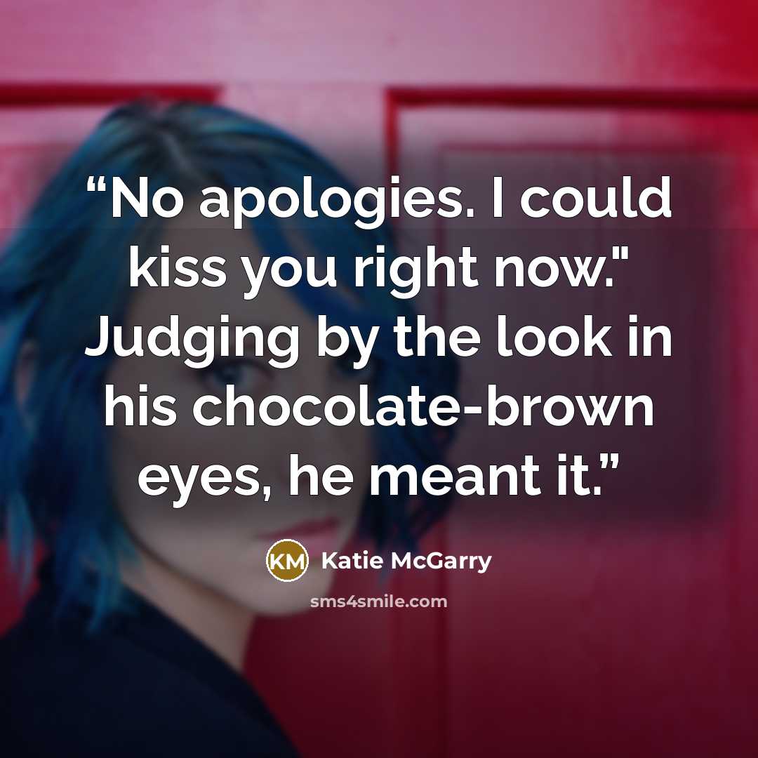 “No apologies. I could kiss you right now." Judging by the look in his chocolate-brown eyes, he meant it.” quote by Katie McGarry