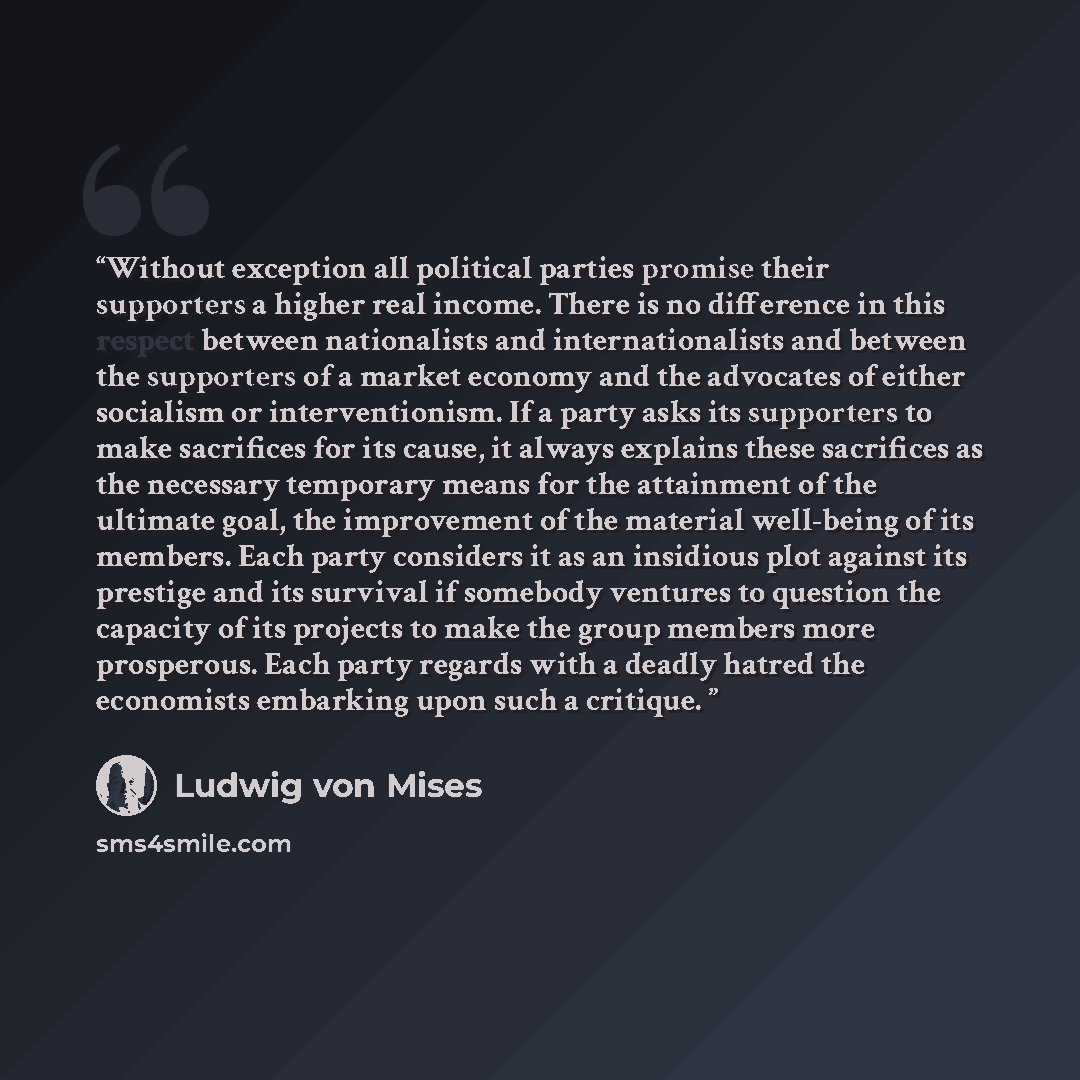 “Without exception all political parties promise their supporters a higher real income. There is no difference in this respect between nationalists and internationalists and between the supporters of a market economy and the advocates of either socialism or interventionism. If a party asks its…” quote by Ludwig Von Mises