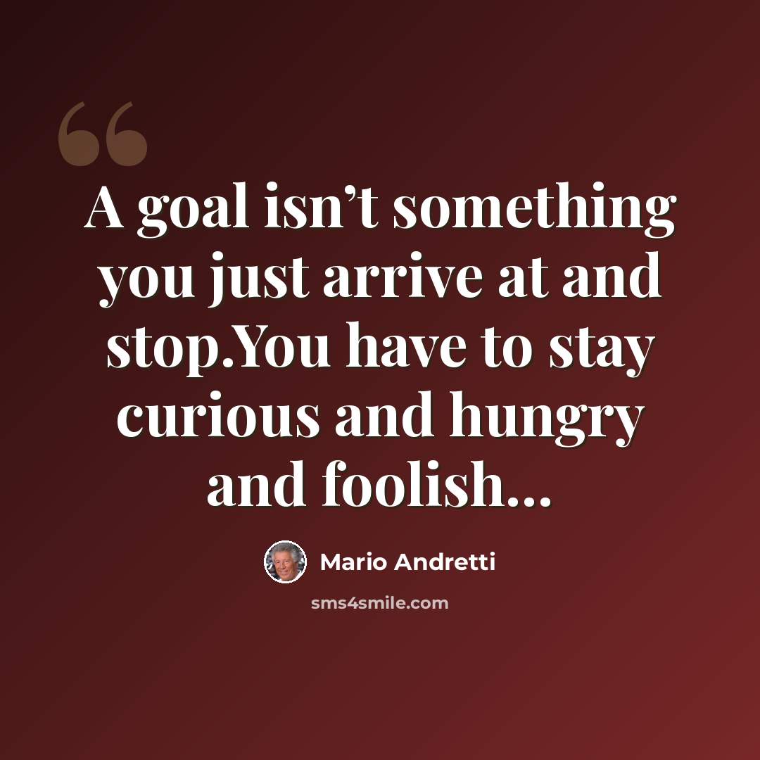 “A goal isn’t something you just arrive at and stop.You have to stay curious and hungry and foolish…” quote by Mario Andretti