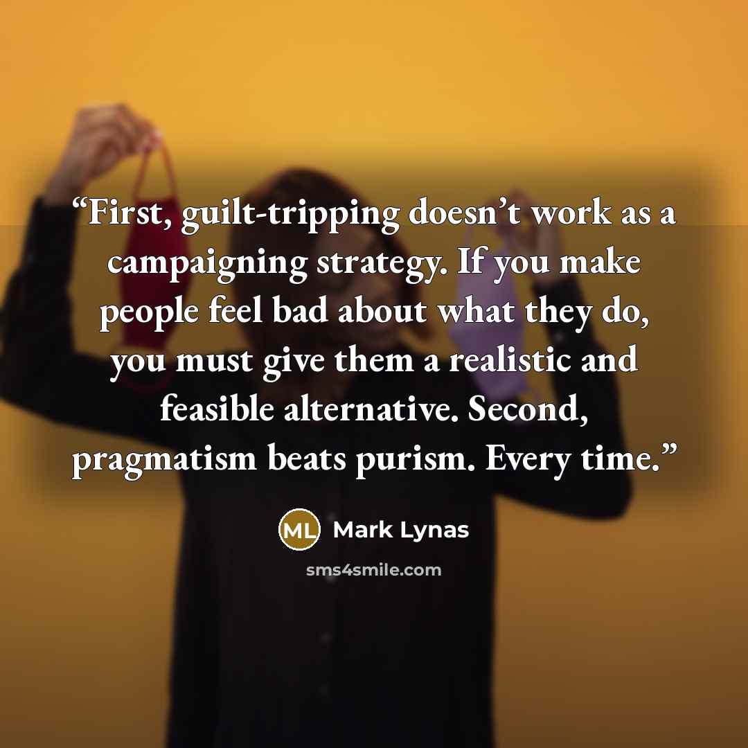 “First, guilt-tripping doesn’t work as a campaigning strategy. If you make people feel bad about what they do, you must give them a realistic and feasible alternative. Second, pragmatism beats purism. Every time.” quote by Mark Lynas