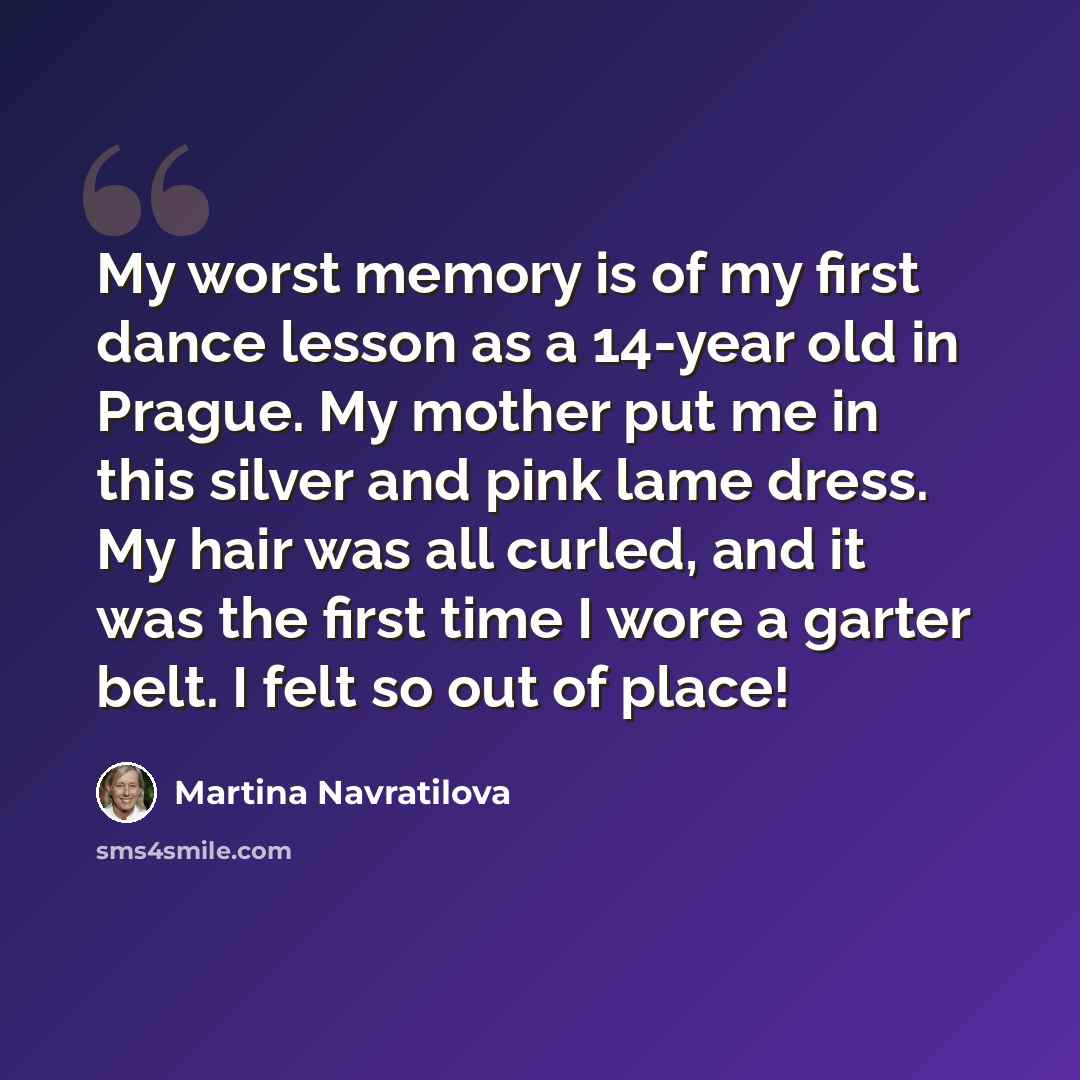 “My worst memory is of my first dance lesson as a 14-year old in Prague. My mother put me in this silver and pink lame dress. My hair was all curled, and it was the first time I wore a garter belt. I felt so out of place!” quote by Martina Navratilova