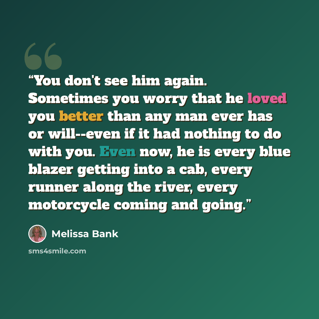 “You don't see him again. Sometimes you worry that he loved you better than any man ever has or will--even if it had nothing to do with you. Even now, he is every blue blazer getting into a cab, every runner along the river, every motorcycle coming and going.” quote by Melissa Bank