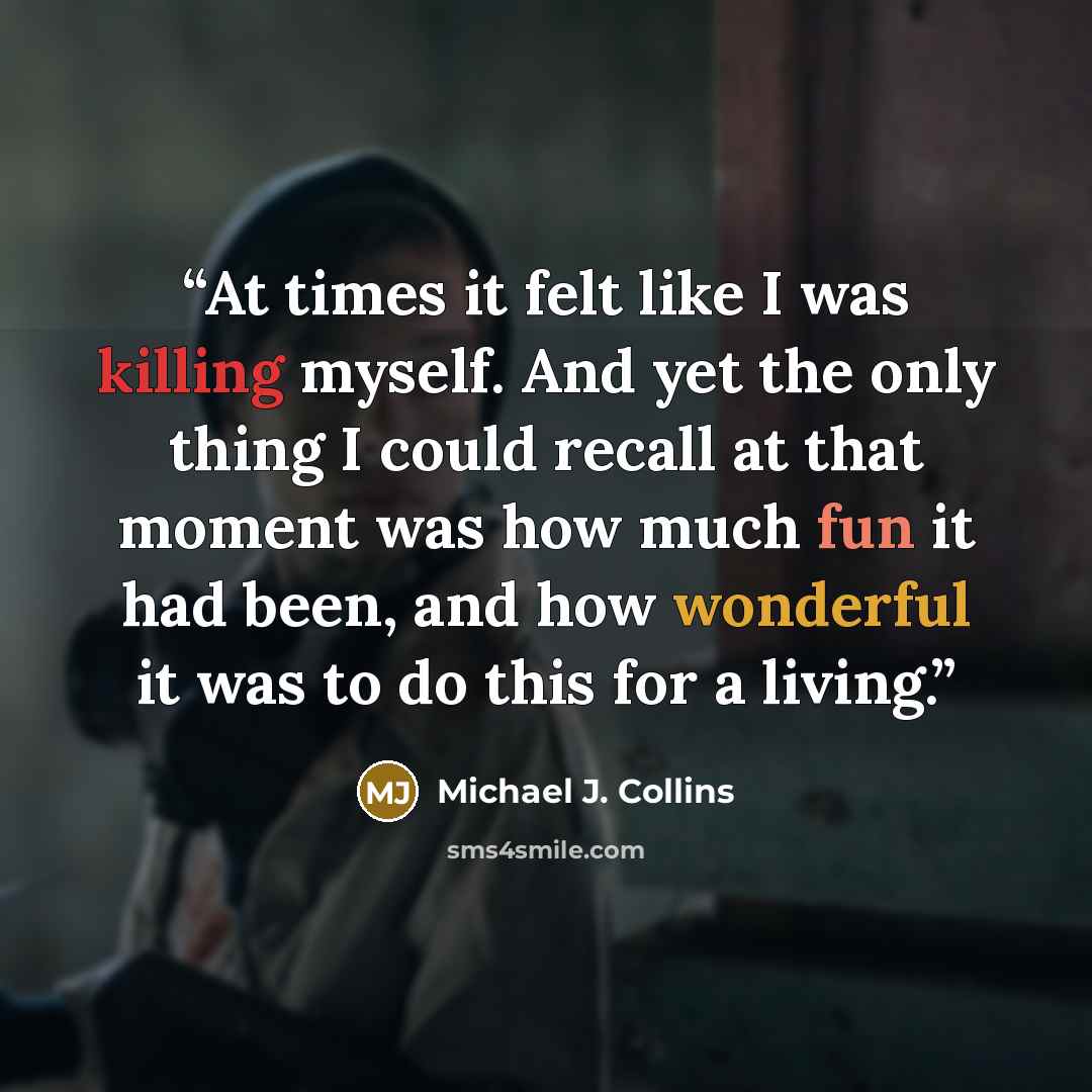 “At times it felt like I was killing myself. And yet the only thing I could recall at that moment was how much fun it had been, and how wonderful it was to do this for a living.” quote by Michael J. Collins