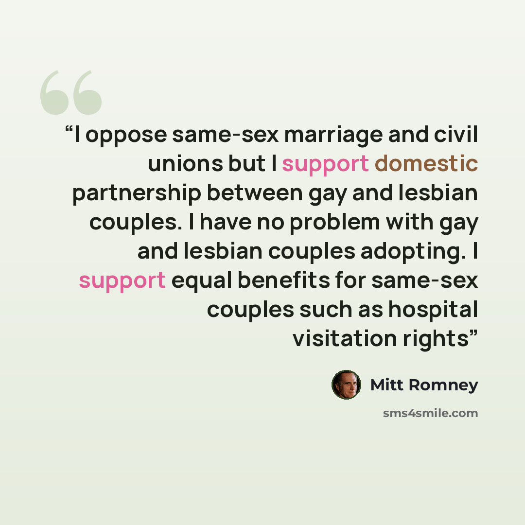 “I oppose same-sex marriage and civil unions but I support domestic partnership between gay and lesbian couples. I have no problem with gay and lesbian couples adopting. I support equal benefits for same-sex couples such as hospital visitation rights” quote by Mitt Romney