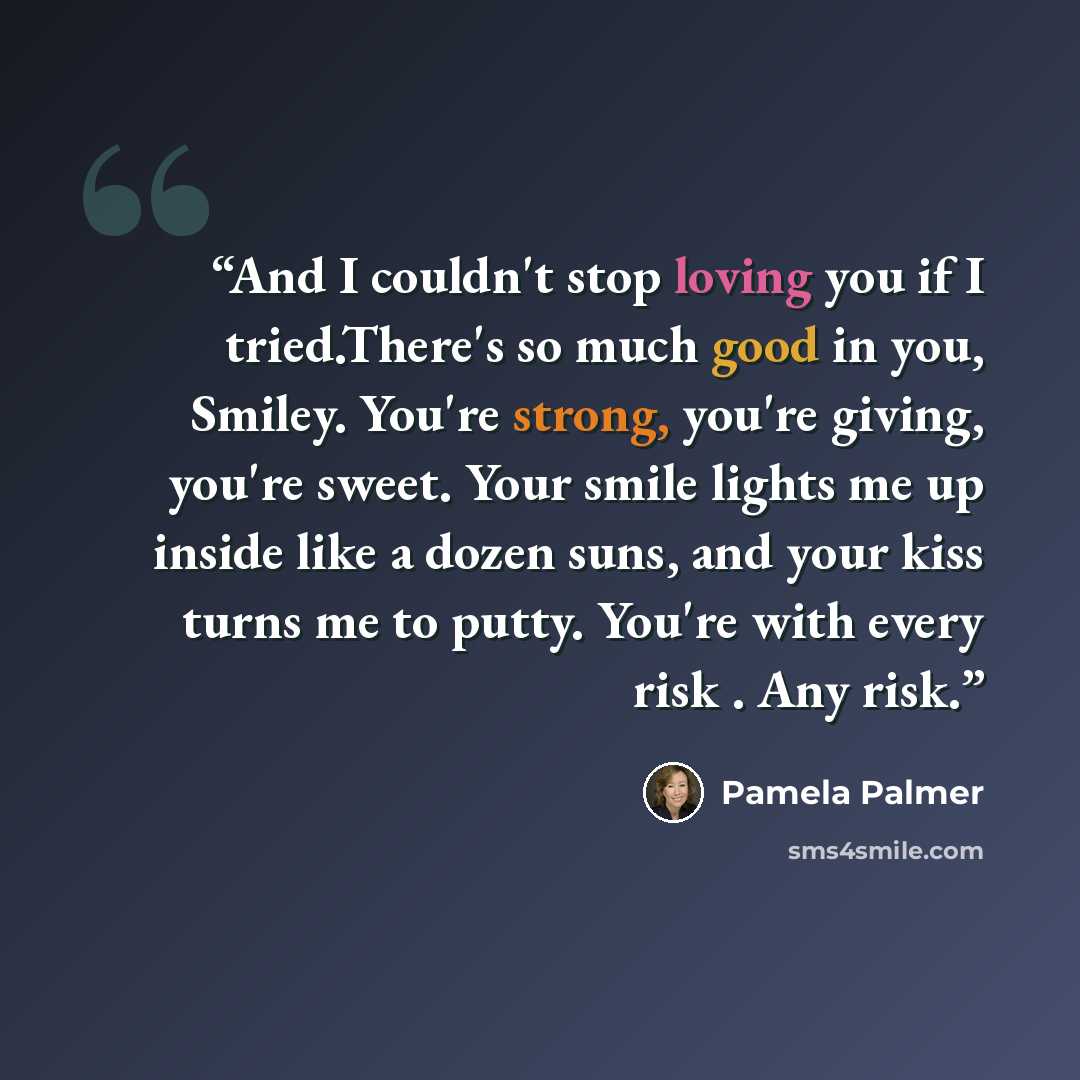 “And I couldn't stop loving you if I tried.There's so much good in you, Smiley. You're strong, you're giving, you're sweet. Your smile lights me up inside like a dozen suns, and your kiss turns me to putty. You're with every risk . Any risk.” quote by Pamela Palmer