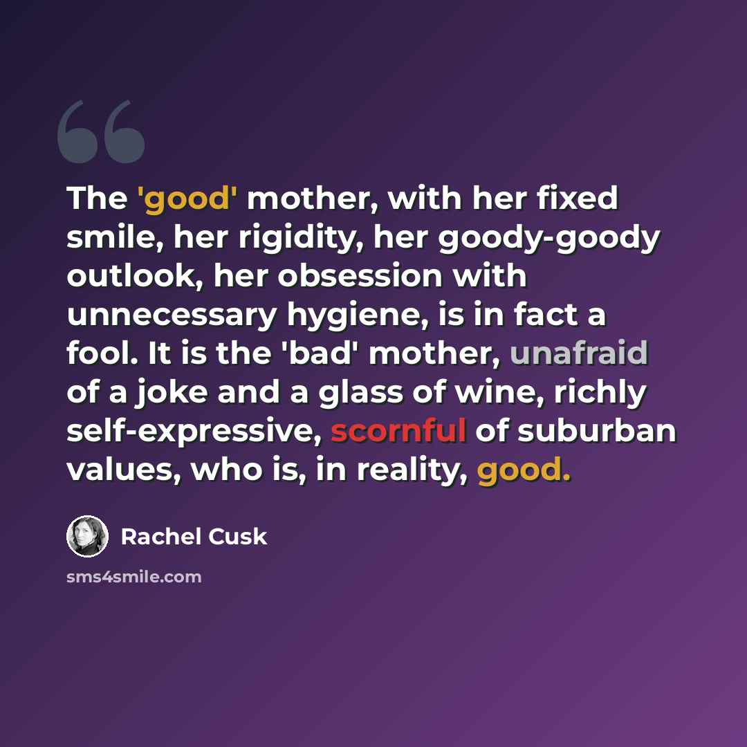 “The 'good' mother, with her fixed smile, her rigidity, her goody-goody outlook, her obsession with unnecessary hygiene, is in fact a fool. It is the 'bad' mother, unafraid of a joke and a glass of wine, richly self-expressive, scornful of suburban values, who is, in reality, good.” quote by Rachel Cusk