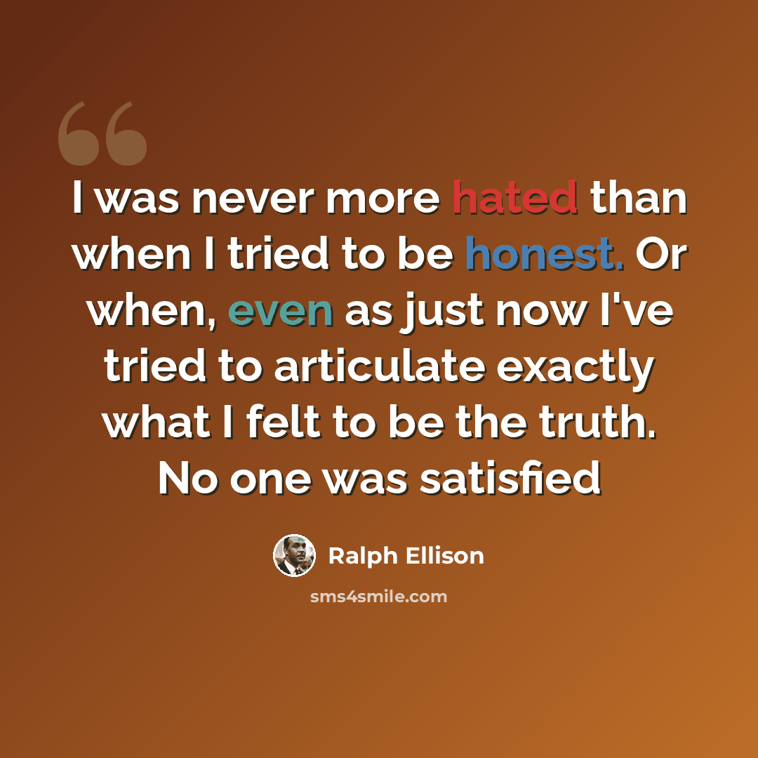 “I was never more hated than when I tried to be honest. Or when, even as just now I've tried to articulate exactly what I felt to be the truth. No one was satisfied” quote by Ralph Ellison