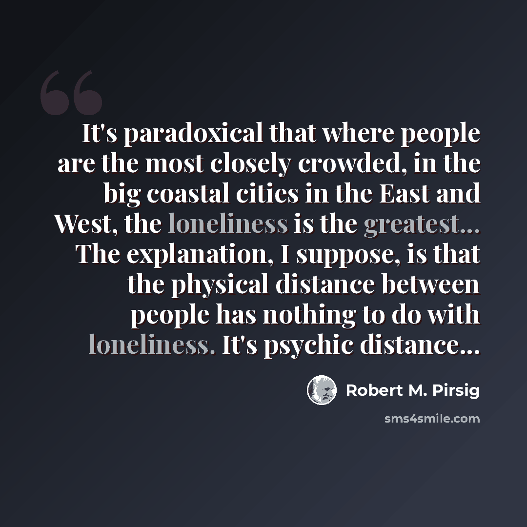 “It's paradoxical that where people are the most closely crowded, in the big coastal cities in the East and West, the loneliness is the greatest... The explanation, I suppose, is that the physical distance between people has nothing to do with loneliness. It's psychic distance...” quote by Robert M. Pirsig