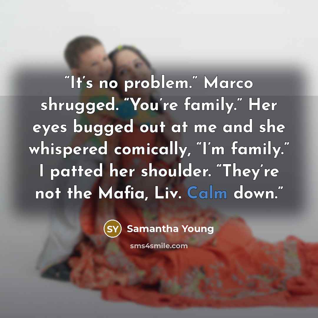 “It’s no problem.” Marco shrugged. “You’re family.” Her eyes bugged out at me and she whispered comically, “I’m family.” I patted her shoulder. “They’re not the Mafia, Liv. Calm down.” quote by Samantha Young