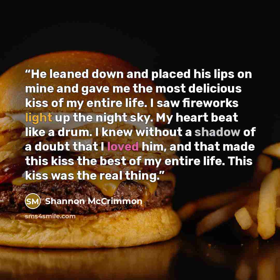 “He leaned down and placed his lips on mine and gave me the most delicious kiss of my entire life. I saw fireworks light up the night sky. My heart beat like a drum. I knew without a shadow of a doubt that I loved him, and that made this kiss the best of my entire life. This kiss was the real thing.” quote by Shannon McCrimmon