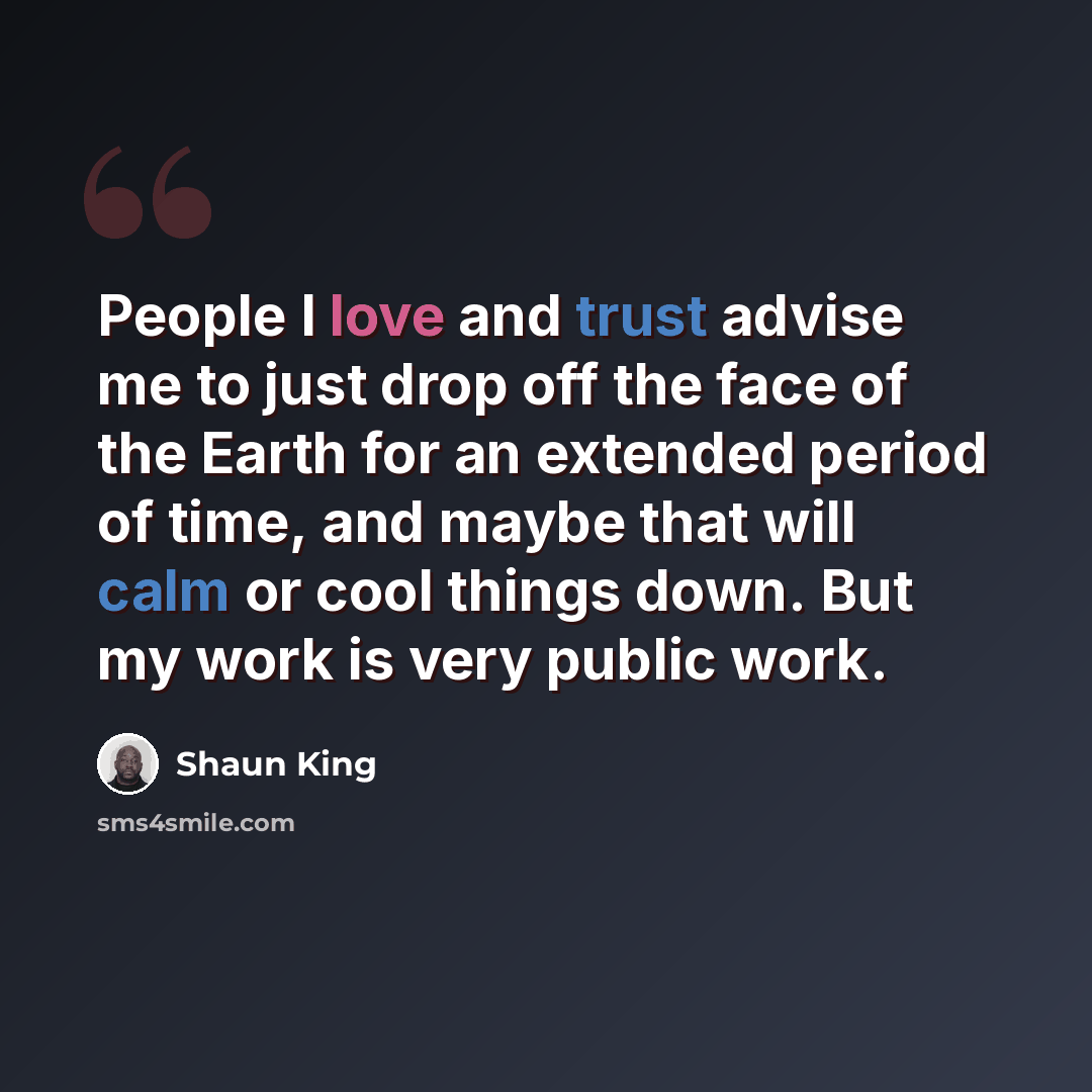 “People I love and trust advise me to just drop off the face of the Earth for an extended period of time, and maybe that will calm or cool things down. But my work is very public work.” quote by Shaun King