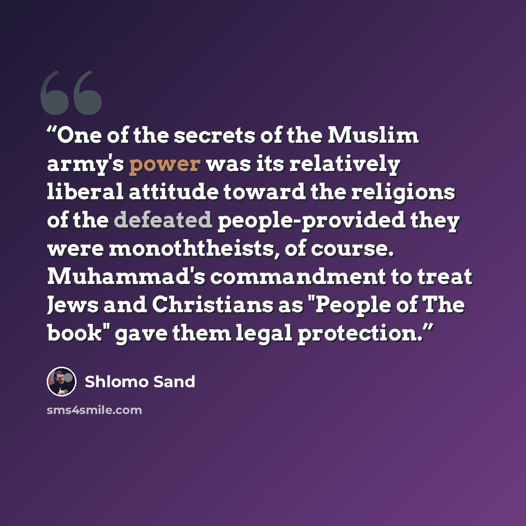“One of the secrets of the Muslim army's power was its relatively liberal attitude toward the religions of the defeated people-provided they were monoththeists, of course. Muhammad's commandment to treat Jews and Christians as "People of The book" gave them legal protection.” quote by Shlomo Sand