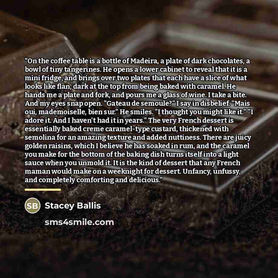 “On the coffee table is a bottle of Madeira, a plate of dark chocolates, a bowl of tiny tangerines. He opens a lower cabinet to reveal that it is a mini fridge, and brings over two plates that each have a slice of what looks like flan, dark at the top from being baked with caramel. He hands me a…” quote by Stacey Ballis