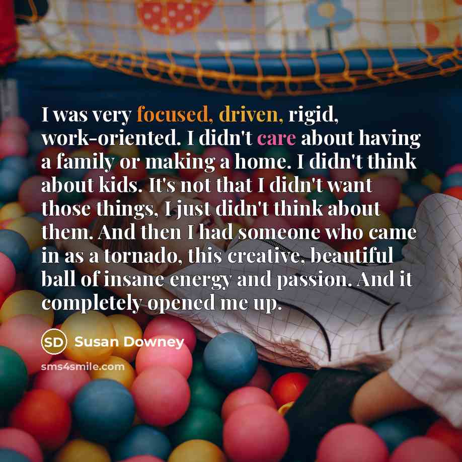 “I was very focused, driven, rigid, work-oriented. I didn't care about having a family or making a home. I didn't think about kids. It's not that I didn't want those things, I just didn't think about them. And then I had someone who came in as a tornado, this creative, beautiful ball of insane…” quote by Susan Downey