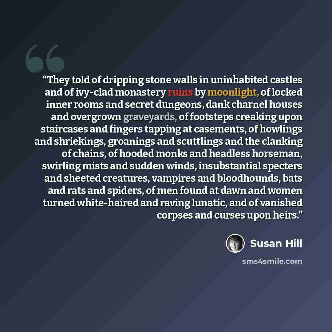 “They told of dripping stone walls in uninhabited castles and of ivy-clad monastery ruins by moonlight, of locked inner rooms and secret dungeons, dank charnel houses and overgrown graveyards, of footsteps creaking upon staircases and fingers tapping at casements, of howlings and shriekings…” quote by Susan Hill