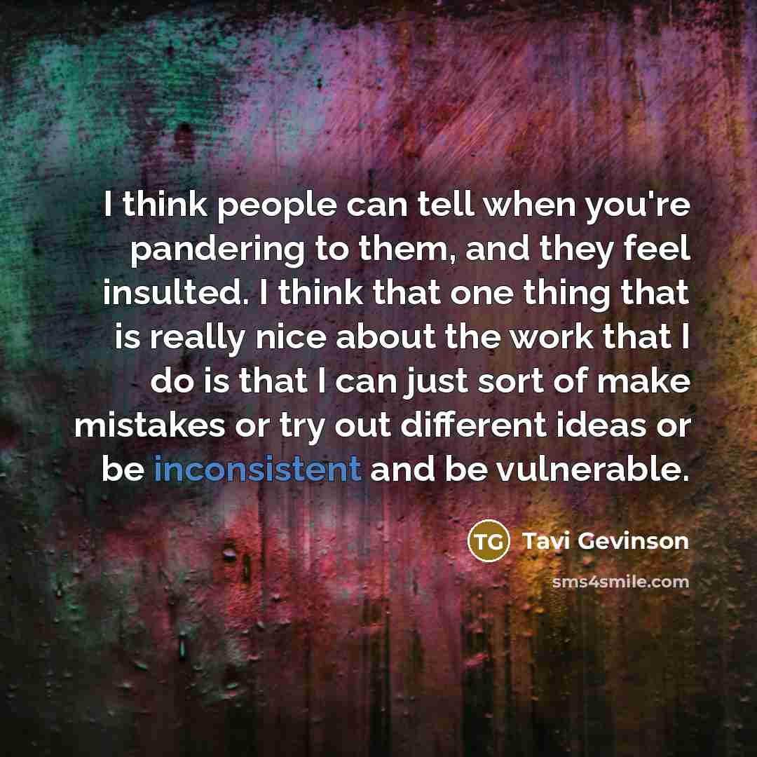 “I think people can tell when you're pandering to them, and they feel insulted. I think that one thing that is really nice about the work that I do is that I can just sort of make mistakes or try out different ideas or be inconsistent and be vulnerable.” quote by Tavi Gevinson